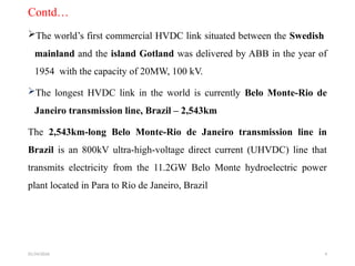 01/24/2026 4
Contd…
The world’s first commercial HVDC link situated between the Swedish
mainland and the island Gotland was delivered by ABB in the year of
1954 with the capacity of 20MW, 100 kV.
The longest HVDC link in the world is currently Belo Monte-Rio de
Janeiro transmission line, Brazil – 2,543km
The 2,543km-long Belo Monte-Rio de Janeiro transmission line in
Brazil is an 800kV ultra-high-voltage direct current (UHVDC) line that
transmits electricity from the 11.2GW Belo Monte hydroelectric power
plant located in Para to Rio de Janeiro, Brazil
 