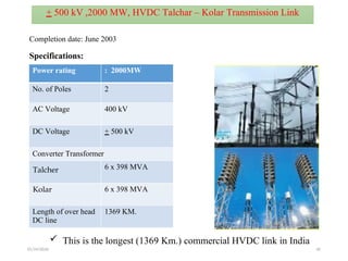 01/24/2026 40
Power rating : 2000MW
No. of Poles 2
AC Voltage 400 kV
DC Voltage + 500 kV
Converter Transformer
Talcher 6 x 398 MVA
Kolar 6 x 398 MVA
Length of over head
DC line
1369 KM.
Completion date: June 2003
 This is the longest (1369 Km.) commercial HVDC link in India
+ 500 kV ,2000 MW, HVDC Talchar – Kolar Transmission Link
Specifications:
 