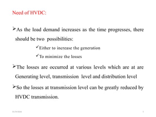 01/24/2026 5
Need of HVDC:
As the load demand increases as the time progresses, there
should be two possibilities:
Either to increase the generation
To minimize the losses
The losses are occurred at various levels which are at are
Generating level, transmission level and distribution level
So the losses at transmission level can be greatly reduced by
HVDC transmission.
 
