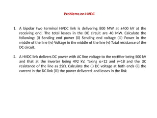 1. A bipolar two terminal HVDC link is delivering 800 MW at ±400 kV at the
receiving end. The total losses in the DC circuit are 40 MW. Calculate the
following: (i) Sending end power (ii) Sending end voltage (iii) Power in the
middle of the line (iv) Voltage in the middle of the line (v) Total resistance of the
DC circuit.
2. A HVDC link delivers DC power with AC line voltage to the rectifier being 500 kV
and that at the inverter being 492 kV. Taking α=12 and γ=18 and the DC
resistance of the line as 25Ω. Calculate the (i) DC voltage at both ends (ii) the
current in the DC link (iii) the power delivered and losses in the link
Problems on HVDC
 