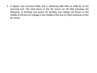 1. A bipolar two terminal HVDC link is delivering 800 MW at ±400 kV at the
receiving end. The total losses in the DC circuit are 40 MW. Calculate the
following: (i) Sending end power (ii) Sending end voltage (iii) Power in the
middle of the line (iv) Voltage in the middle of the line (v) Total resistance of the
DC circuit.
 