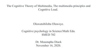 The Cognitive Theory of Multimedia, The multimedia principles and
Cognitive Load.
Oluwatobiloba Olawoye.
Cognitive psychology in Science/Math Edu.
SMED 702
Dr. Moustapha Diack
November 16, 2020.
 
