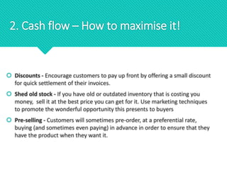 2. Cash flow – How to maximise it!
 Discounts - Encourage customers to pay up front by offering a small discount
for quick settlement of their invoices.
 Shed old stock - If you have old or outdated inventory that is costing you
money, sell it at the best price you can get for it. Use marketing techniques
to promote the wonderful opportunity this presents to buyers
 Pre-selling - Customers will sometimes pre-order, at a preferential rate,
buying (and sometimes even paying) in advance in order to ensure that they
have the product when they want it.
 