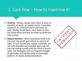 2. Cash flow – How to maximise it!
 Invoices - Always, always issue them as soon as
possible; at worst, an issued invoice is pending
payment; an unissued invoice will never be
paid. Having issued them, track them so that
you know when and who to chase up when the
time comes.
 Repeat business - Retail businesses tend to be
low-cost, low-profit and reliant on volume of
sales. In such businesses, repeat customers are
not only desirable but essential (you may not
even be seeing a profit until the third or fourth
sale). Use strategies such as frequent-shopper
programmes and loyalty cards to encourage
patterns of repeat buying behaviours.
 
