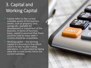 3. Capital and
Working Capital
 Capital refers to the current
available assets of the business
owner, such as property, land,
savings etc. available for
development or investment of the
business. In terms of business
loans, capital is assumed that these
could be used to repay debt if
income should be unavailable.
 Working capital – the working
capital of a business is that which
used in its day-to-day trading
operations. It is calculated by taking
away the current assets minus the
current liabilities.
 