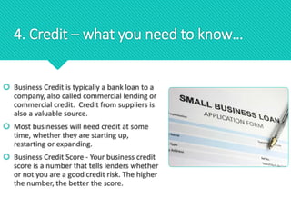 4. Credit – what you need to know…
 Business Credit is typically a bank loan to a
company, also called commercial lending or
commercial credit. Credit from suppliers is
also a valuable source.
 Most businesses will need credit at some
time, whether they are starting up,
restarting or expanding.
 Business Credit Score - Your business credit
score is a number that tells lenders whether
or not you are a good credit risk. The higher
the number, the better the score.
 
