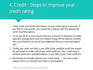 1. Firstly, make sure all the information on your credit report is accurate. If
you find an inaccuracies, you should file a dispute with the appropriate
credit reporting agency.
2. Try to pay off all or any accounts that are currently in collections or make
payment arrangements with the creditor to pay off the balance monthly.
Also, you should try to pay off any judgments that you may have against
you.
3. Thirdly any credit card that is over 50% of the available credit line should
be paid down to under half of your total credit line. Your credit score is
lowered when your available balance is over 50% of your total credit line
4. Borrowing can actually improve your credit rating ….. You have credit
options (more on raising finance later in this Module)
Source: http://www.consumerbadcreditguide.com/ie/
4. Credit - Steps to improve your
credit rating
 
