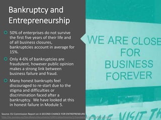 Bankruptcy and
Entrepreneurship
 50% of enterprises do not survive
the first five years of their life and
of all business closures,
bankruptcies account in average for
15%.
 Only 4-6% of bankruptcies are
fraudulent, however public opinion
makes a strong link between
business failure and fraud.
 Many honest bankrupts feel
discouraged to re-start due to the
stigma and difficulties or
discrimination faced after a
bankruptcy. We have looked at this
in honest failure in Module 5.
Source: EU Commission Report on A SECOND CHANCE FOR ENTREPRENEURS
http://ec.europa.eu/DocsRoom/documents/10451/attachments/1/translations/en/renditions/native
 