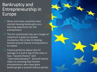 Bankruptcy and
Entrepreneurship in
Europe
 More and more countries have
started viewing bankruptcy as a
learning experience for the
entrepreneur
 The EU commission has set a target of
maximum 3 years to resolve
insolvency, this is key to helping
honest second chance entrepreneurs
to restart
 Ireland performs above the EU
average in 6 and is top of the class in
two, “second chance” and
“internationalisation”. Second chance
refers to ensuring that honest
entrepreneurs who have gone
bankrupt get a second chance quickly
 