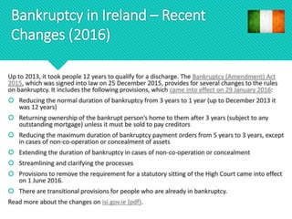 Bankruptcy in Ireland – Recent
Changes (2016)
Up to 2013, it took people 12 years to qualify for a discharge. The Bankruptcy (Amendment) Act
2015, which was signed into law on 25 December 2015, provides for several changes to the rules
on bankruptcy. It includes the following provisions, which came into effect on 29 January 2016:
 Reducing the normal duration of bankruptcy from 3 years to 1 year (up to December 2013 it
was 12 years)
 Returning ownership of the bankrupt person’s home to them after 3 years (subject to any
outstanding mortgage) unless it must be sold to pay creditors
 Reducing the maximum duration of bankruptcy payment orders from 5 years to 3 years, except
in cases of non-co-operation or concealment of assets
 Extending the duration of bankruptcy in cases of non-co-operation or concealment
 Streamlining and clarifying the processes
 Provisions to remove the requirement for a statutory sitting of the High Court came into effect
on 1 June 2016.
 There are transitional provisions for people who are already in bankruptcy.
Read more about the changes on isi.gov.ie (pdf).
 