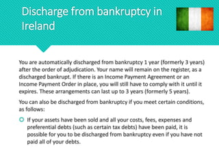 Discharge from bankruptcy in
Ireland
You are automatically discharged from bankruptcy 1 year (formerly 3 years)
after the order of adjudication. Your name will remain on the register, as a
discharged bankrupt. If there is an Income Payment Agreement or an
Income Payment Order in place, you will still have to comply with it until it
expires. These arrangements can last up to 3 years (formerly 5 years).
You can also be discharged from bankruptcy if you meet certain conditions,
as follows:
 If your assets have been sold and all your costs, fees, expenses and
preferential debts (such as certain tax debts) have been paid, it is
possible for you to be discharged from bankruptcy even if you have not
paid all of your debts.
 