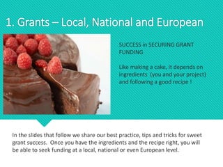 SUCCESS in SECURING GRANT
FUNDING
Like making a cake, it depends on
ingredients (you and your project)
and following a good recipe !
1. Grants – Local, National and European
In the slides that follow we share our best practice, tips and tricks for sweet
grant success. Once you have the ingredients and the recipe right, you will
be able to seek funding at a local, national or even European level.
 