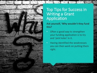 Ask yourself, ‘Why wouldn’t they fund
this?
• Often a good way to strengthen
your funding application is to try
and ‘pick holes’ in it.
• Having identified the weaknesses
you can then work on putting them
right.
Top Tips for Success in
Writing a Grant
Application
 