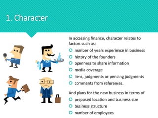1. Character
In accessing finance, character relates to
factors such as:
 number of years experience in business
 history of the founders
 openness to share information
 media coverage
 liens, judgments or pending judgments
 comments from references.
And plans for the new business in terms of
 proposed location and business size
 business structure
 number of employees
 