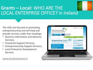 The LEOs are focused on promoting
entrepreneurship and self-help and
provide services under four headings:
• Business Information and Advisory
Services;
• Enterprise Support Services;
• Entrepreneurship Support Services,
• Local Enterprise Development
Services
www.localenterprise.ie
Grants – Local: WHO ARE THE
LOCAL ENTERPRISE OFFICE? in Ireland
 