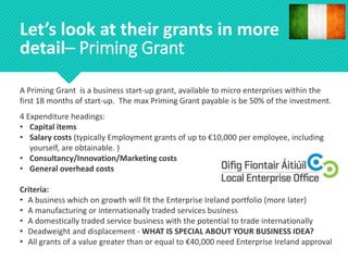A Priming Grant is a business start-up grant, available to micro enterprises within the
first 18 months of start-up. The max Priming Grant payable is be 50% of the investment.
4 Expenditure headings:
• Capital items
• Salary costs (typically Employment grants of up to €10,000 per employee, including
yourself, are obtainable. )
• Consultancy/Innovation/Marketing costs
• General overhead costs
Criteria:
• A business which on growth will fit the Enterprise Ireland portfolio (more later)
• A manufacturing or internationally traded services business
• A domestically traded service business with the potential to trade internationally
• Deadweight and displacement - WHAT IS SPECIAL ABOUT YOUR BUSINESS IDEA?
• All grants of a value greater than or equal to €40,000 need Enterprise Ireland approval
Let’s look at their grants in more
detail– Priming Grant
 