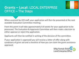 When assessed by LEO staff, your application will then be presented at the next
available Evaluation Committee meeting.
From this point it will take approximately 6-8 weeks for your application to be
processed. The Evaluation & Approvals Committee will then make a decision to
either approve or reject the application.
Applicants will then be notified in writing of the decision of the committee.
If your application is approved you will receive a letter of offer along with
conditions of grant aid and a checklist of how you can claim the grant assistance
approved.
Grants – Local: LOCAL ENTERPRISE
OFFICE – The Steps
 