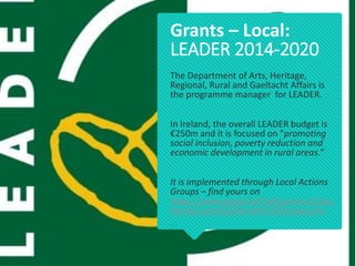 The Department of Arts, Heritage,
Regional, Rural and Gaeltacht Affairs is
the programme manager for LEADER.
In Ireland, the overall LEADER budget is
€250m and it is focused on "promoting
social inclusion, poverty reduction and
economic development in rural areas.“
It is implemented through Local Actions
Groups – find yours on
https://www.pobal.ie/Publications/Docu
ments/Local%20Action%20Groups.xlsx

Grants – Local:
LEADER 2014-2020
 