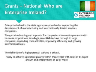 Grants – National: Who are
Enterprise Ireland?
Enterprise Ireland is the state agency responsible for supporting the
development of manufacturing and internationally traded services
companies.
They provide funding and supports for companies - from entrepreneurs with
business propositions for a high potential start-up through to large
companies expanding their activities, improving efficiency and growing
international sales.
The definition of a high potential start up is critical.
‘likely to achieve significant growth within three years with sales of €1m per
annum and employment of 10 or more’
 