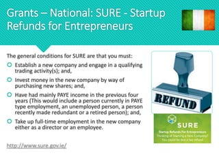 Grants – National: SURE - Startup
Refunds for Entrepreneurs
The general conditions for SURE are that you must:
 Establish a new company and engage in a qualifying
trading activity(s); and,
 Invest money in the new company by way of
purchasing new shares; and,
 Have had mainly PAYE income in the previous four
years (This would include a person currently in PAYE
type employment, an unemployed person, a person
recently made redundant or a retired person); and,
 Take up full-time employment in the new company
either as a director or an employee.
http://www.sure.gov.ie/
 