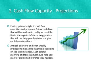 2. Cash Flow Capacity - Projections
 Firstly, gain an insight to cash flow
essentials and prepare a future cash flow
that will be as close to reality as possible.
Resist the urge to inflate or exaggerate –
this will not help your business nor give
confidence to others
 Annual, quarterly and even weekly
projections may all be essential depending
on the circumstances. Such careful
planning and forecasting should help you
plan for problems before/as they happen.
 