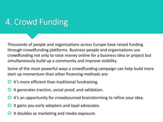 Thousands of people and organisations across Europe have raised funding
through crowdfunding platforms. Business people and organisations use
crowdfunding not only to raise money online for a business idea or project but
simultaneously build up a community and improve visibility.
Some of the most powerful ways a crowdfunding campaign can help build more
start up momentum than other financing methods are:
 It’s more efficient than traditional fundraising.
 It generates traction, social proof, and validation.
 It’s an opportunity for crowdsourced brainstorming to refine your idea.
 It gains you early adopters and loyal advocates.
 It doubles as marketing and media exposure.
4. Crowd Funding
 