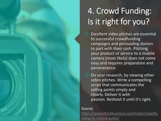 4. Crowd Funding:
Is it right for you?
 Excellent video pitches are essential
to successful crowdfunding
campaigns and persuading donors
to part with their cash. Pitching
your product or service to a mobile
camera (most likely) does not come
easy and requires preparation and
perseverance.
 Do your research, by viewing other
video pitches. Write a compelling
script that communicates the
selling points simply and
clearly. Deliver it with
passion. Reshoot it until it’s right.
Source:
https://www.thinkbusiness.ie/articles/crowdfu
nding-in-ireland-guide/
 