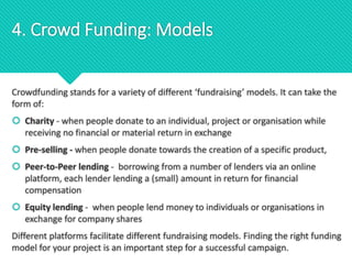 Crowdfunding stands for a variety of different ‘fundraising’ models. It can take the
form of:
 Charity - when people donate to an individual, project or organisation while
receiving no financial or material return in exchange
 Pre-selling - when people donate towards the creation of a specific product,
 Peer-to-Peer lending - borrowing from a number of lenders via an online
platform, each lender lending a (small) amount in return for financial
compensation
 Equity lending - when people lend money to individuals or organisations in
exchange for company shares
Different platforms facilitate different fundraising models. Finding the right funding
model for your project is an important step for a successful campaign.
4. Crowd Funding: Models
 