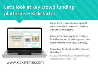 Let’s look at key crowd funding
platforms – Kickstarter
www.kickstarter.com
Kickstarter is an enormous global
community built around creativity
and creative projects.
Kickstarter helps creative creators
find the resources and support they
need to make their ideas a reality.
Important to check out the Creator
Handbook
https://www.kickstarter.com/help/h
andbook?ref=learn_faq
 
