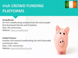 iCrowdFund:
An Irish crowdfunding company from the same people
that developed iDonate and iFundraise
Rate: 4% commission
Website: www.icrowdfund.ie
Linked Finance:
Another Irish owned crowdfunding site with favourable
commission rates.
Rate: 2.5% commission
Website: www.linkedfinance.com
Irish CROWD FUNDING
PLATFORMS
 