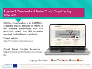 Exercise 3: Download and Review Crucial Crowdfunding
Resources
CRUCIAL Crowdfunding is an ERASMUS+
supported project, designed to inform all
the different stakeholders who can
potentially benefit from this innovative
means of funding business ventures.
Project website:
http://crucialcrowdfunding.com
Crucial Crowd Funding Resources -
http://crucialcrowdfunding.com/downloa
ds/
Languages Available:
 