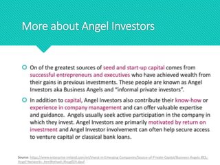 More about Angel Investors
 On of the greatest sources of seed and start-up capital comes from
successful entrepreneurs and executives who have achieved wealth from
their gains in previous investments. These people are known as Angel
Investors aka Business Angels and “informal private investors”.
 In addition to capital, Angel Investors also contribute their know-how or
experience in company management and can offer valuable expertise
and guidance. Angels usually seek active participation in the company in
which they invest. Angel Investors are primarily motivated by return on
investment and Angel Investor involvement can often help secure access
to venture capital or classical bank loans.
Source: https://www.enterprise-ireland.com/en/Invest-in-Emerging-Companies/Source-of-Private-Capital/Business-Angels-BES,-
Angel-Networks-.html#sthash.iRxug024.dpuf
 