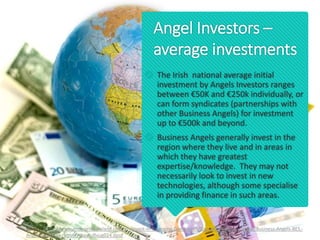 Angel Investors –
average investments
 The Irish national average initial
investment by Angels Investors ranges
between €50K and €250k individually, or
can form syndicates (partnerships with
other Business Angels) for investment
up to €500k and beyond.
 Business Angels generally invest in the
region where they live and in areas in
which they have greatest
expertise/knowledge. They may not
necessarily look to invest in new
technologies, although some specialise
in providing finance in such areas.
Source: https://www.enterprise-ireland.com/en/Invest-in-Emerging-Companies/Source-of-Private-Capital/Business-Angels-BES,-
Angel-Networks-.html#sthash.iRxug024.dpuf
 