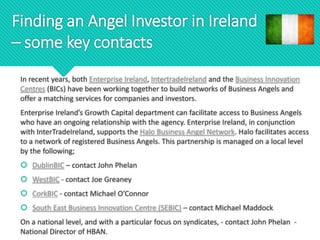 Finding an Angel Investor in Ireland
– some key contacts
In recent years, both Enterprise Ireland, IntertradeIreland and the Business Innovation
Centres (BICs) have been working together to build networks of Business Angels and
offer a matching services for companies and investors.
Enterprise Ireland’s Growth Capital department can facilitate access to Business Angels
who have an ongoing relationship with the agency. Enterprise Ireland, in conjunction
with InterTradeIreland, supports the Halo Business Angel Network. Halo facilitates access
to a network of registered Business Angels. This partnership is managed on a local level
by the following;
 DublinBIC – contact John Phelan
 WestBIC - contact Joe Greaney
 CorkBIC - contact Michael O’Connor
 South East Business Innovation Centre (SEBIC) – contact Michael Maddock
On a national level, and with a particular focus on syndicates, - contact John Phelan -
National Director of HBAN.
 