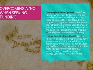  Contemplate Your Options. There’s no
right or wrong way to pursue funding. If
one channel seems to be generating
more obstacles than opportunities for
progress, it might be time to change up
your strategy. Increasing your chances of
getting a yes could be a simple matter of
choosing the right channel (or group of
channels) to use to cultivate funding.
 Look At Your Business Model. Use the
rejection as a learning opportunity. Take
a look at your business model for any
major flaws or weaknesses. Fixing these
gaps will make your overall business idea
more attractive to other potential
investors, and could be enough to
change your initial rejecters’ minds.
OVERCOMING A ‘NO’
WHEN SEEKING
FUNDING
 
