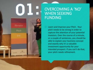  Learn and Improve your Pitch . Your
pitch needs to be strong in order to
capture the attention of your potential
investors. Over the course of a minute,
or a couple of sentences, you should be
able to explain your business concept
and exactly why it’s a valuable
investment opportunity for your
intended prospect. If you can’t do that,
your pitch needs refinement.
OVERCOMING A ‘NO’
WHEN SEEKING
FUNDING
 