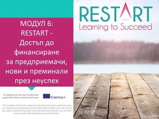 МОДУЛ 6:
RESTART -
Достъп до
финансиране
за предприемачи,
нови и преминали
през неуспех
"The European Commission support for the production of this publication does
not constitute an endorsement of the contents which reflects the views only of
the authors, and the Commission cannot be held responsible for any use which
may be made of the information contained therein."
 