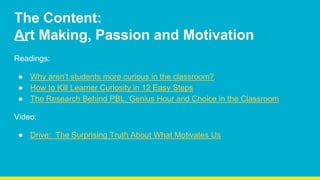 The Content:
Art Making, Passion and Motivation
Readings:
● Why aren’t students more curious in the classroom?
● How to Kill Learner Curiosity in 12 Easy Steps
● The Research Behind PBL, Genius Hour and Choice in the Classroom
Video:
● Drive: The Surprising Truth About What Motivates Us
 
