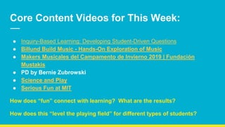 Core Content Videos for This Week:
● Inquiry-Based Learning: Developing Student-Driven Questions
● Billund Build Music - Hands-On Exploration of Music
● Makers Musicales del Campamento de Invierno 2019 | Fundación
Mustakis
● PD by Bernie Zubrowski
● Science and Play
● Serious Fun at MIT
How does “fun” connect with learning? What are the results?
How does this “level the playing field” for different types of students?
 