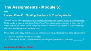 The Assignments - Module 6:
Lesson Plan #5: Guiding Students in Creating Media
Create a lesson which guides students through the creation of a media artifact about their project.
Media can be a video, a slideshow, Prezi, PowerPoint-based research poster, or other type of
media that can be posted online. For young children, media can be a series of crayon drawings
which the teacher uploads into digital form.
This is not a technology skills lesson, but rather intended to guide students in editing the content.
● Student outcome = media presentation
● Objectives = SWBAT use collaborative planning and (presentation format) to _________?
Due Sunday, 6/21/20 by 11:59pm
 