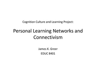 Cognition Culture and Learning Project:
Personal Learning Networks and
Connectivism
James K. Greer
EDUC 8401
 