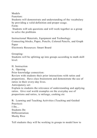 Models
Function:
Students will demonstrate and understanding of the vocabulary
by providing a valid definition and proper usage.
Form:
Students will ask questions and will work together as a group
to solve the problems
Instructional Materials, Equipment and Technology:
Connecting blocks, Paper, Pencils, Colored Pencils, and Graph
Paper
Electronic Resources: Smart Board
Grouping:
Students will be splitting up into groups according to math skill
level.
II. Instruction
A. Opening
Prior knowledge connection:
Review with students their prior interactions with ratios and
proportions. Have class brainstorm and demonstrate the use of
ratios in their every-day lives.
Anticipatory set:
Explain to students the relevance of understanding and applying
ratios. Give real world examples on the everyday use of
proportions and ratios, ie mileage, cooking etc
B. Learning and Teaching Activities (Teaching and Guided
Practice):
I Do…
Students Do
Differentiation
Mushy Rice
Tell students they will be working in groups to model how to
 