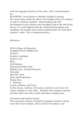 with the language function of the class. This is demonstrated
by…
PLANNING: Assessments to Monitor Student Learning
The lesson plan creatively allows for multiple forms of evidence
in order to monitor students’ understanding and skill
development in the content area throughout and at the end of the
lesson. It is well aligned with the stated learning targets and
standards and include well-crafted modifications for individual
students’ needs. This is demonstrated by…
Reference
GCU College of Education
LESSON PLAN TEMPLATE
03/2014
Teacher Candidate:
Grade Level:
Date:
Unit/Subject:
Instructional Plan Title
MaDora Law, Aneshia Peterson
6th grade
May 8th, 2016
Ratio and Proportions
Mushy Rice
I. Planning
Lesson summary and focus:
In this lesson, students will create a model to show how two
values compare to each other. Students will compare amounts
and then show how they would scale those comparisons.
Classroom and student factors:
The classroom consists of English Language Learners, below
level skill level students, above skill level students, and
 