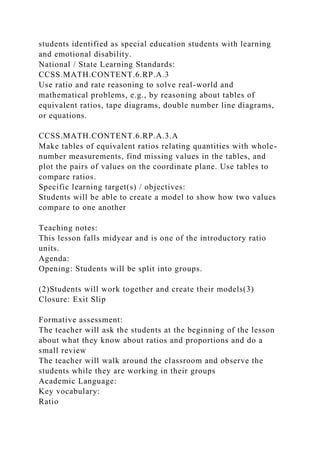 students identified as special education students with learning
and emotional disability.
National / State Learning Standards:
CCSS.MATH.CONTENT.6.RP.A.3
Use ratio and rate reasoning to solve real-world and
mathematical problems, e.g., by reasoning about tables of
equivalent ratios, tape diagrams, double number line diagrams,
or equations.
CCSS.MATH.CONTENT.6.RP.A.3.A
Make tables of equivalent ratios relating quantities with whole-
number measurements, find missing values in the tables, and
plot the pairs of values on the coordinate plane. Use tables to
compare ratios.
Specific learning target(s) / objectives:
Students will be able to create a model to show how two values
compare to one another
Teaching notes:
This lesson falls midyear and is one of the introductory ratio
units.
Agenda:
Opening: Students will be split into groups.
(2)Students will work together and create their models(3)
Closure: Exit Slip
Formative assessment:
The teacher will ask the students at the beginning of the lesson
about what they know about ratios and proportions and do a
small review
The teacher will walk around the classroom and observe the
students while they are working in their groups
Academic Language:
Key vocabulary:
Ratio
 