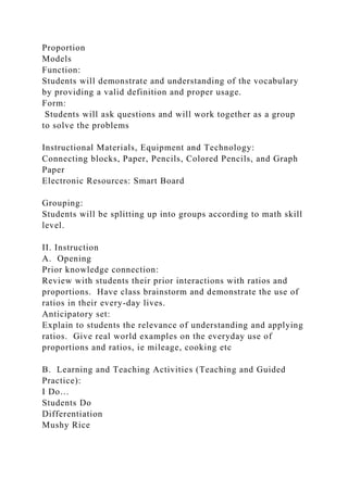Proportion
Models
Function:
Students will demonstrate and understanding of the vocabulary
by providing a valid definition and proper usage.
Form:
Students will ask questions and will work together as a group
to solve the problems
Instructional Materials, Equipment and Technology:
Connecting blocks, Paper, Pencils, Colored Pencils, and Graph
Paper
Electronic Resources: Smart Board
Grouping:
Students will be splitting up into groups according to math skill
level.
II. Instruction
A. Opening
Prior knowledge connection:
Review with students their prior interactions with ratios and
proportions. Have class brainstorm and demonstrate the use of
ratios in their every-day lives.
Anticipatory set:
Explain to students the relevance of understanding and applying
ratios. Give real world examples on the everyday use of
proportions and ratios, ie mileage, cooking etc
B. Learning and Teaching Activities (Teaching and Guided
Practice):
I Do…
Students Do
Differentiation
Mushy Rice
 