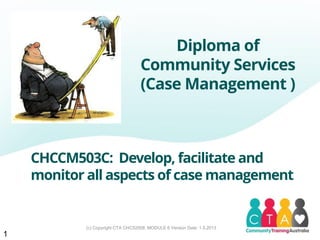 (c) Copyright CTA CHC52008, MODULE 6 Version Date: 1.5.2013
CHCCM503C: Develop, facilitate and
monitor all aspects of case management
Diploma of
Community Services
(Case Management )
1
 