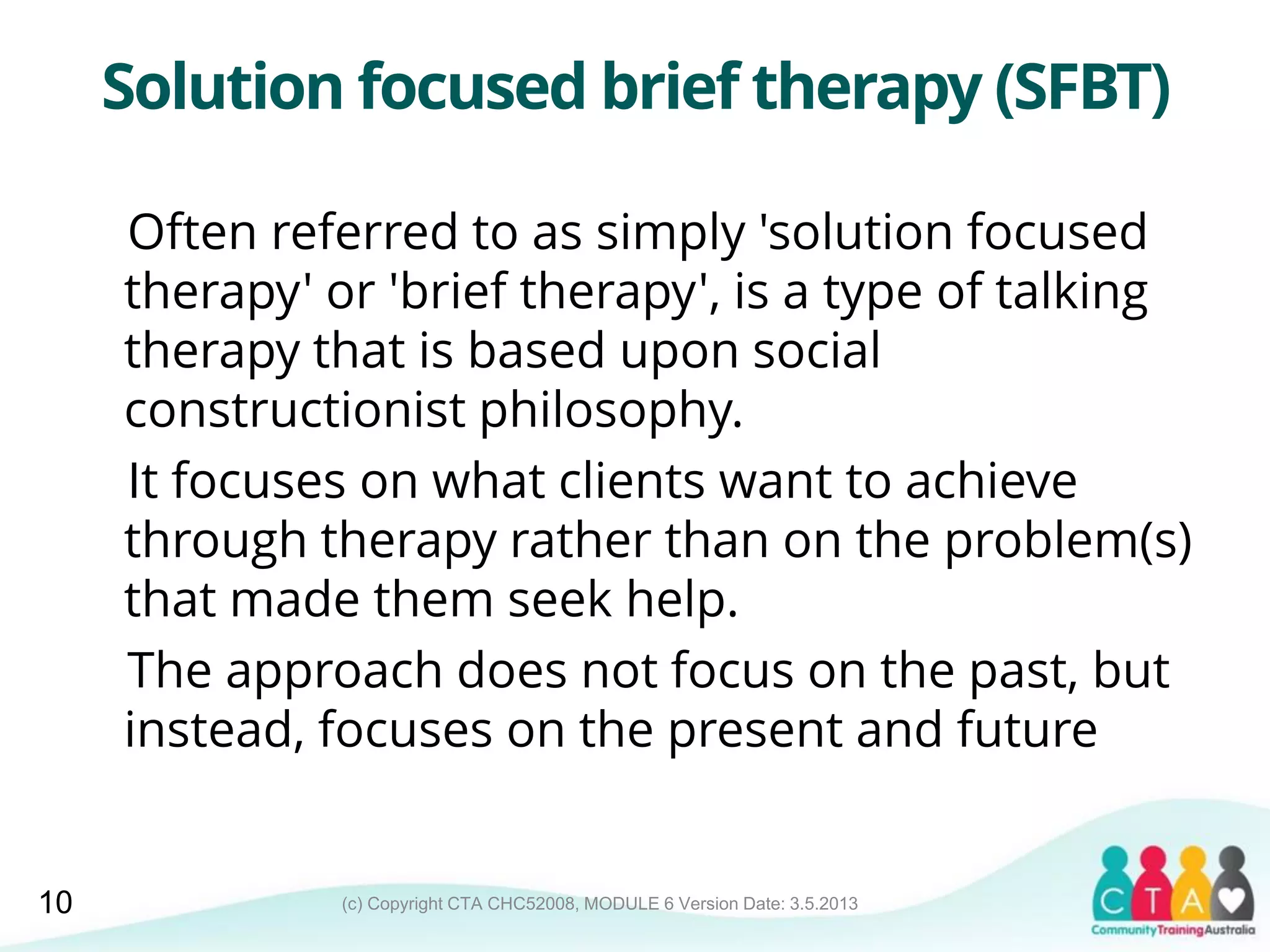 (c) Copyright CTA CHC52008, MODULE 6 Version Date: 3.5.2013
Solution focused brief therapy (SFBT)
Often referred to as simply 'solution focused
therapy' or 'brief therapy', is a type of talking
therapy that is based upon social
constructionist philosophy.
It focuses on what clients want to achieve
through therapy rather than on the problem(s)
that made them seek help.
The approach does not focus on the past, but
instead, focuses on the present and future
10
 