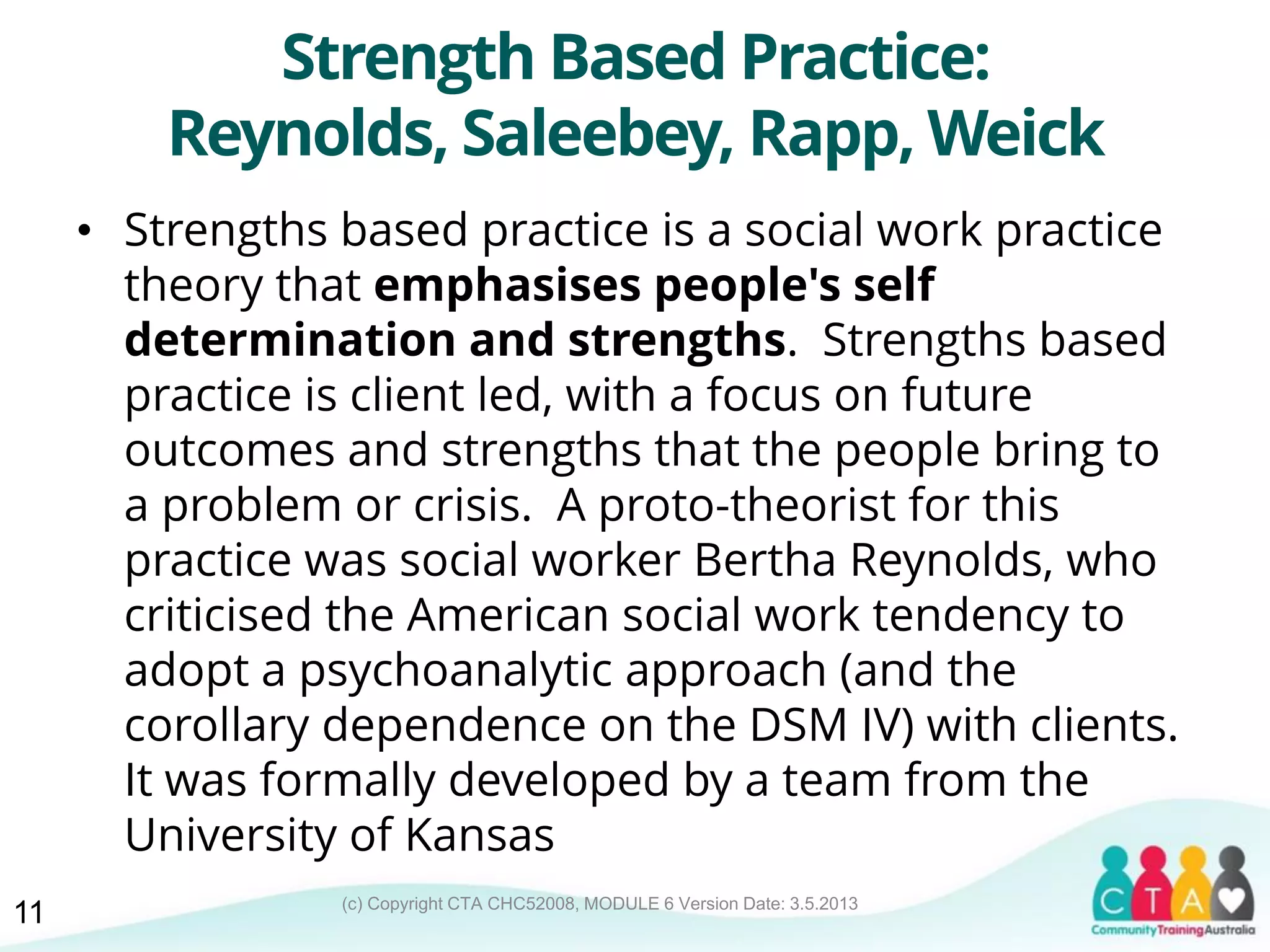 (c) Copyright CTA CHC52008, MODULE 6 Version Date: 3.5.2013
Strength Based Practice:
Reynolds, Saleebey, Rapp, Weick
• Strengths based practice is a social work practice
theory that emphasises people's self
determination and strengths. Strengths based
practice is client led, with a focus on future
outcomes and strengths that the people bring to
a problem or crisis. A proto-theorist for this
practice was social worker Bertha Reynolds, who
criticised the American social work tendency to
adopt a psychoanalytic approach (and the
corollary dependence on the DSM IV) with clients.
It was formally developed by a team from the
University of Kansas
11
 