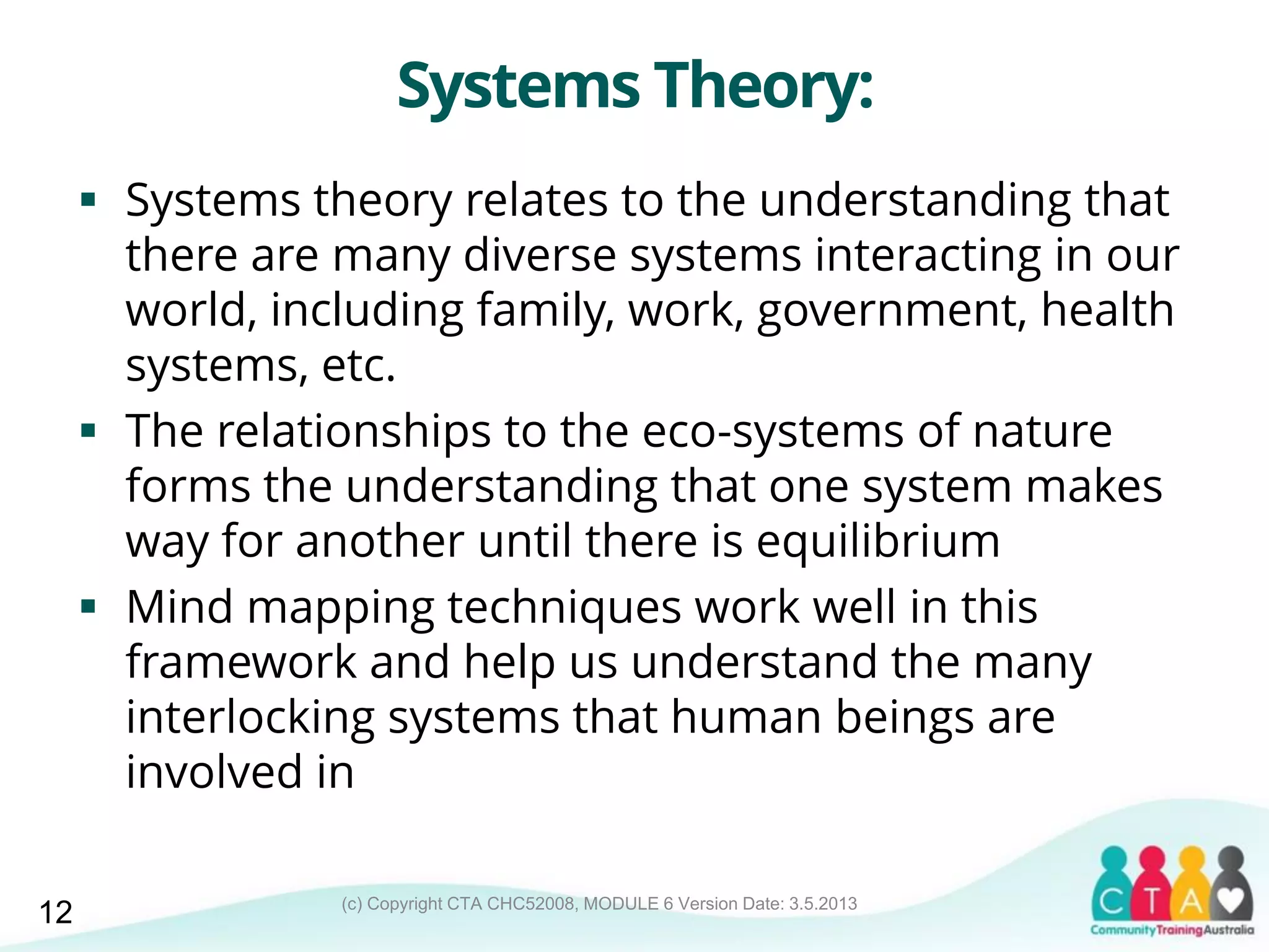 (c) Copyright CTA CHC52008, MODULE 6 Version Date: 3.5.2013
Systems Theory:
 Systems theory relates to the understanding that
there are many diverse systems interacting in our
world, including family, work, government, health
systems, etc.
 The relationships to the eco-systems of nature
forms the understanding that one system makes
way for another until there is equilibrium
 Mind mapping techniques work well in this
framework and help us understand the many
interlocking systems that human beings are
involved in
12
 