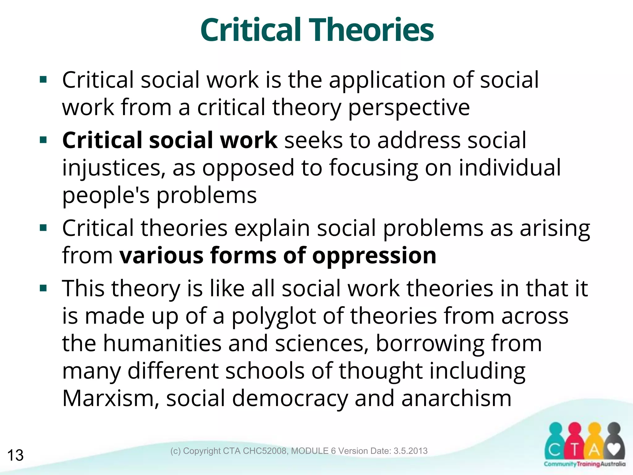 (c) Copyright CTA CHC52008, MODULE 6 Version Date: 3.5.2013
Critical Theories
 Critical social work is the application of social
work from a critical theory perspective
 Critical social work seeks to address social
injustices, as opposed to focusing on individual
people's problems
 Critical theories explain social problems as arising
from various forms of oppression
 This theory is like all social work theories in that it
is made up of a polyglot of theories from across
the humanities and sciences, borrowing from
many different schools of thought including
Marxism, social democracy and anarchism
13
 